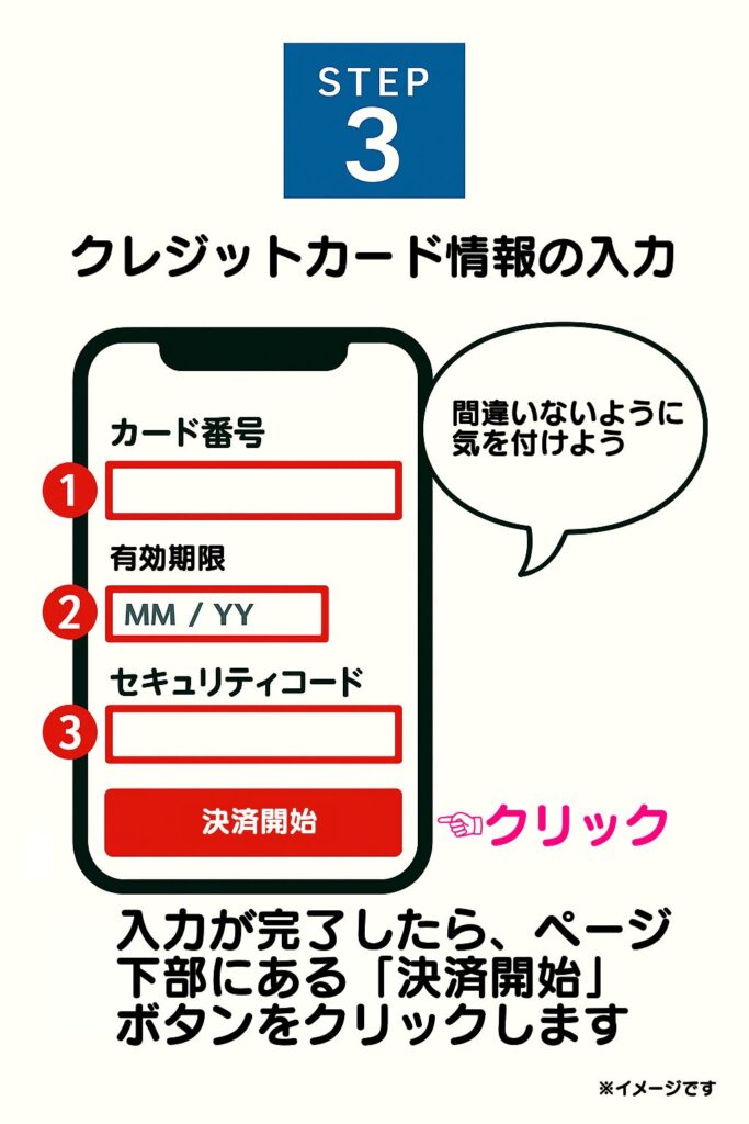 ボタンを押すと、クレジットカード決済の申し込みフォームが表示されます。ここで、以下の必要情報を正確に入力してください。
・カード番号
・有効期限
・セキュリティコード
・名義人名(ローマ字)